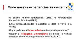 Onde nossas experiências se cruzam?
• O Ensino Remoto Emergencial (ERE) na Universidade
Federal da Paraíba (UFPB);
• Entre (im)possibilidades e apostas: o ideal, o viável e o
vivido;
• O que pode ser a Universidade em tempos de pandemia?
• Ocupar a Pedagogia Universitária de novas (e velhas)
questões sobre a formação humana no século XXI.
 