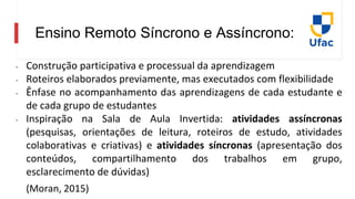 Ensino Remoto Síncrono e Assíncrono:
- Construção participativa e processual da aprendizagem
- Roteiros elaborados previamente, mas executados com flexibilidade
- Ênfase no acompanhamento das aprendizagens de cada estudante e
de cada grupo de estudantes
- Inspiração na Sala de Aula Invertida: atividades assíncronas
(pesquisas, orientações de leitura, roteiros de estudo, atividades
colaborativas e criativas) e atividades síncronas (apresentação dos
conteúdos, compartilhamento dos trabalhos em grupo,
esclarecimento de dúvidas)
(Moran, 2015)
 