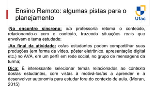 Ensino Remoto: algumas pistas para o
planejamento
-No encontro síncrono: o/a professor/a retoma o conteúdo,
relacionando-o com o contexto, trazendo situações reais que
envolvem o tema estudado;
-Ao final da atividade: os/as estudantes podem compartilhar suas
produções (em forma de vídeo, pôster eletrônico, apresentação digital
etc.) no AVA, em um perfil em rede social, no grupo de mensagens da
turma;
Dica: É interessante selecionar temas relacionados ao contexto
dos/as estudantes, com vistas à motivá-los/as a aprender e a
desenvolver autonomia para estudar fora do contexto de aula. (Moran,
2015)
 