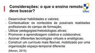 Considerações: o que o ensino remoto
deve buscar?
- Desenvolver habilidades e valores;
- Contextualizar os conteúdos às possíveis realidades
profissionais do campo de formação;
- Utilizar pedagogias/metodologias ativas;
- Promover a aprendizagem coletiva e colaborativa;
- Acionar diferentes tecnologias virtuais e analógicas;
- Construir um currículo mais flexível, mobilizado por uma
organização espaço-temporal diferente
(Moran, 2015)
 