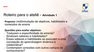 Roteiro para o ateliê - Atividade 1
Proposta: (re)formulação de objetivos, habilidades e
conteúdos de ensino
Questões para avaliar objetivos:
- Traduzem a especificidade da ementa?
- Sinalizam saberes e habilidades?
- Esses saberes e habilidades se associam a uma
concepção de aprendizagem dinâmica e
colaborativa?
- Contemplam conexões com outros campos de
conhecimento?
 