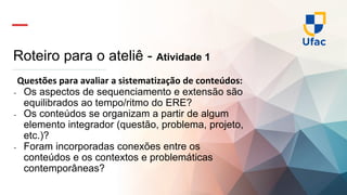 Roteiro para o ateliê - Atividade 1
Questões para avaliar a sistematização de conteúdos:
- Os aspectos de sequenciamento e extensão são
equilibrados ao tempo/ritmo do ERE?
- Os conteúdos se organizam a partir de algum
elemento integrador (questão, problema, projeto,
etc.)?
- Foram incorporadas conexões entre os
conteúdos e os contextos e problemáticas
contemporâneas?
 