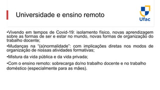 Universidade e ensino remoto
•Vivendo em tempos de Covid-19: isolamento físico, novas aprendizagem
sobre as formas de ser e estar no mundo, novas formas de organização do
trabalho docente;
•Mudanças na “(a)normalidade”: com implicações diretas nos modos de
organização de nossas atividades formativas;
•Mistura da vida pública e da vida privada;
•Com o ensino remoto: sobrecarga do/no trabalho docente e no trabalho
doméstico (especialmente para as mães).
 