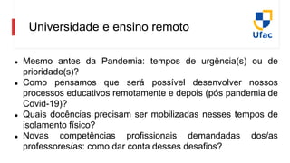 Universidade e ensino remoto
● Mesmo antes da Pandemia: tempos de urgência(s) ou de
prioridade(s)?
● Como pensamos que será possível desenvolver nossos
processos educativos remotamente e depois (pós pandemia de
Covid-19)?
● Quais docências precisam ser mobilizadas nesses tempos de
isolamento físico?
● Novas competências profissionais demandadas dos/as
professores/as: como dar conta desses desafios?
 