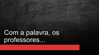 Com a palavra, os
professores...
 
