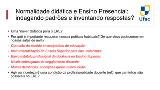 Normalidade didática e Ensino Presencial:
indagando padrões e inventando respostas?
• Uma “nova” Didática para o ERE?
• Por quê é importante recuperar nossas práticas habituais? De que vírus padecemos em
nossas salas de aula?
- Corrosão do sentido emancipatório de educação;
- Instrumentalização do Ensino Superior para fins utilitaristas;
- Baixo estatuto profissional da docência no Ensino Superior;
- Níveis indesejados de engajamento discente;
- Muitas demandas, condições quase nunca ideais.
• Agir na incerteza é uma condição da profissionalidade docente (ref): que caminhos são
possíveis no ERE?
 