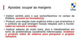 Apostas: ocupar as margens
• Instituir sentido para o que somos/fazemos no campo da
Didática: assumir-se formador(a);
• Produzir uma relação mais orgânica entre o que ensinamos e
o contexto do qual emergem nossas relações com o mundo:
saber-se no/com o mundo;
• Implicar saberes de modo trans, pluri e interdisciplinar em
torno de problemáticas socialmente referenciadas: mobilizar
e produzir redes de saberes para pesquisar e projetar
soluções;
 