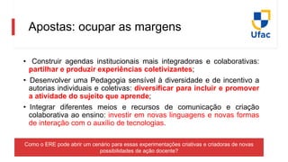 • Construir agendas institucionais mais integradoras e colaborativas:
partilhar e produzir experiências coletivizantes;
• Desenvolver uma Pedagogia sensível à diversidade e de incentivo a
autorias individuais e coletivas: diversificar para incluir e promover
a atividade do sujeito que aprende;
• Integrar diferentes meios e recursos de comunicação e criação
colaborativa ao ensino: investir em novas linguagens e novas formas
de interação com o auxílio de tecnologias.
Como o ERE pode abrir um cenário para essas experimentações criativas e criadoras de novas
possibilidades de ação docente?
Apostas: ocupar as margens
 
