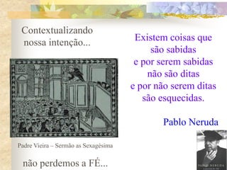 Contextualizando
nossa intenção...

Existem coisas que
são sabidas
e por serem sabidas
não são ditas
e por não serem ditas
são esquecidas.
Pablo Neruda

Padre Vieira – Sermão as Sexagésima

não perdemos a FÉ...

 