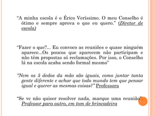 “A minha escola é o Érico Veríssimo. O meu Conselho é
ótimo e sempre aprova o que eu quero.” (Diretor de
escola)

“Fazer o que?... Eu convoco as reuniões e quase ninguém
aparece...Os poucos que aparecem não participam e
não têm propostas só reclamações. Por isso, o Conselho
lá na escola acaba sendo formal mesmo”

“Nem os 5 dedos da mão são iguais, como juntar tanta
gente diferente e achar que todo mundo tem que pensar
igual e querer as mesmas coisas?” Professora
“Se vc não quiser resolver nada, marque uma reunião”.
Professor para outro, em tom de brincadeira

 