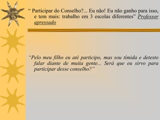 “ Participar do Conselho?... Eu não! Eu não ganho para isso,
e tem mais: trabalho em 3 escolas diferentes” Professor
apressado

“Pelo meu filho eu até participo, mas sou tímida e detesto
falar diante de muita gente... Será que eu sirvo para
participar desse conselho?”

 