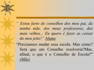 “ Estou farto de conselhos dos meu pai, da
minha mãe, dos meus professores, dos
mais velhos... Eu quero é fazer as coisas
do meu jeito!” Aluno
“Precisamos mudar essa escola. Mas como?
Será que um Conselho resolveria?Mas,
afinal, o que é o Conselho de Escola?”
(Mãe)

 