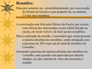 Reuniões:
Duas por semestre ou, extraordinariamente, por convocação
do Diretor da Escola ou por proposta de, no mínimo,
1/3 dos seus membros.
A convocação será feita pelo Diretor da Escola, por escrito,
com ciência dos interessados ou por edital afixado na
escola, em local visível e de fácil acesso ao público.
Para a realização da reunião, é necessário que esteja presente
a maioria absoluta dos membros, sendo alcançada com
a presença de 50% mais um do total de membros do
Conselho.
Garantida a presença da maioria absoluta dos membros do
Conselho, uma questão será aprovada por maioria
simples, ou seja, maioria de votos dos presentes à
reunião.

 