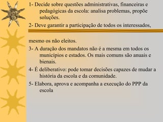 1- Decide sobre questões administrativas, financeiras e
pedagógicas da escola: analisa problemas, propõe
soluções.
2- Deve garantir a participação de todos os interessados,
mesmo os não eleitos.
3- A duração dos mandatos não é a mesma em todos os
municípios e estados. Os mais comuns são anuais e
bienais.
4- É deliberativo: pode tomar decisões capazes de mudar a
história da escola e da comunidade.
5- Elabora, aprova e acompanha a execução do PPP da
escola

 
