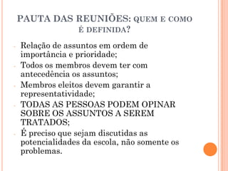 PAUTA DAS REUNIÕES: QUEM E COMO
É DEFINIDA?
-

-

Relação de assuntos em ordem de
importância e prioridade;
Todos os membros devem ter com
antecedência os assuntos;
Membros eleitos devem garantir a
representatividade;
TODAS AS PESSOAS PODEM OPINAR
SOBRE OS ASSUNTOS A SEREM
TRATADOS;
É preciso que sejam discutidas as
potencialidades da escola, não somente os
problemas.

 