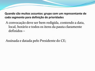 Quando são muitos assuntos: grupo com um representante de
cada segmento para definição de prioridades

A convocação deve ser bem redigida, contendo a data,
local, horário e todos os itens da pauta claramente
definidos –
Assinada e datada pelo Presidente do CE;

 