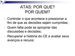 ATAS: POR QUE?
POR QUEM?
-

-

-

Controlar o que acontece e pressionar a
fim de que as decisões sejam cumpridas;
Quem falta pode se apropriar das
discussões e decisões;
Recuperar a história do CE e avaliar seus
avanços e recuos;

 