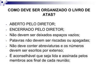 COMO DEVE SER ORGANIZADO O LIVRO DE
ATAS?
-

-

-

ABERTO PELO DIRETOR;
ENCERRADO PELO DIRETOR;
Não devem ser deixados espaços vazios;
Palavras não devem ser riscadas ou apagadas;
Não deve conter abreviaturas e os números
devem ser escritos por extenso;
É aconselhável que seja lida e assinada pelos
membros aos final de cada reunião;

 