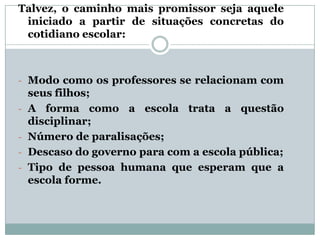 Talvez, o caminho mais promissor seja aquele
iniciado a partir de situações concretas do
cotidiano escolar:

- Modo como os professores se relacionam com
-

seus filhos;
A forma como a escola trata a questão
disciplinar;
Número de paralisações;
Descaso do governo para com a escola pública;
Tipo de pessoa humana que esperam que a
escola forme.

 