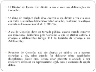 • O Diretor de Escola tem direito a voz e voto nas deliberações do

Conselho.

• O aluno de qualquer idade deve exercer o seu direito a voz e a voto

em todos os assuntos deliberados pelo Conselho, conforme orientação
contida no Comunicado SE de 31/03/86.

• A ata do Conselho deve ser tornada pública, exceto quando contiver

ato infracional deliberado pelo Conselho a que se atribua autoria a
crianças e adolescentes (artigo 143 do Estatuto da Criança e do
Adolescente).

• Reuniões do Conselho não são abertas ao público ou a pessoas

estranhas a ele, salvo quando for deliberar sobre penalidades
disciplinares. Nesse caso, deverá estar presente o acusado e seu
respectivo defensor ou representante legal, para o exercício da ampla
defesa.

 