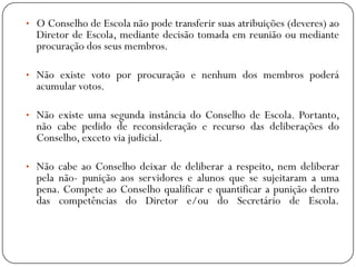 • O Conselho de Escola não pode transferir suas atribuições (deveres) ao

Diretor de Escola, mediante decisão tomada em reunião ou mediante
procuração dos seus membros.

• Não existe voto por procuração e nenhum dos membros poderá

acumular votos.

• Não existe uma segunda instância do Conselho de Escola. Portanto,

não cabe pedido de reconsideração e recurso das deliberações do
Conselho, exceto via judicial.

• Não cabe ao Conselho deixar de deliberar a respeito, nem deliberar

pela não- punição aos servidores e alunos que se sujeitaram a uma
pena. Compete ao Conselho qualificar e quantificar a punição dentro
das competências do Diretor e/ou do Secretário de Escola.

 