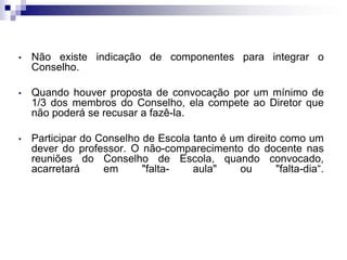 •

Não existe indicação de componentes para integrar o
Conselho.

•

Quando houver proposta de convocação por um mínimo de
1/3 dos membros do Conselho, ela compete ao Diretor que
não poderá se recusar a fazê-la.

•

Participar do Conselho de Escola tanto é um direito como um
dever do professor. O não-comparecimento do docente nas
reuniões do Conselho de Escola, quando convocado,
acarretará
em
"faltaaula"
ou
"falta-dia“.

 