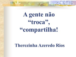 A gente não
“troca”,
“compartilha!
Therezinha Azeredo Rios

 