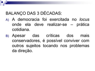 BALANÇO DAS 3 DÉCADAS:
A) A democracia foi exercitada no locus
onde ela deve realizar-se – prática
cotidiana.
B) Apesar
das
críticas
dos
mais
conservadores, é possível conviver com
outros sujeitos tocando nos problemas
da direção.

 