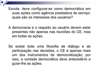 Escola: deve configurar-se como democrática em
suas ações como agência prestadora de serviço:
quais são os interesses dos usuários?
A democracia e o respeito ao usuário devem estar
presentes não apenas nas reuniões do CE, mas
em todas as ações.

Se existe toda uma filosofia de diálogo e de
participação nas decisões, o CE é apenas mais
um dos instrumentos de democratização; por
isso, a vontade democrática deve antecedê-lo e
guiar-lhe as ações.

 