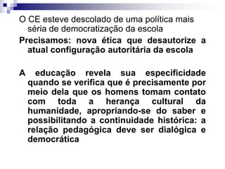 O CE esteve descolado de uma política mais
séria de democratização da escola
Precisamos: nova ética que desautorize a
atual configuração autoritária da escola
A

educação revela sua especificidade
quando se verifica que é precisamente por
meio dela que os homens tomam contato
com toda a herança cultural da
humanidade, apropriando-se do saber e
possibilitando a continuidade histórica: a
relação pedagógica deve ser dialógica e
democrática

 