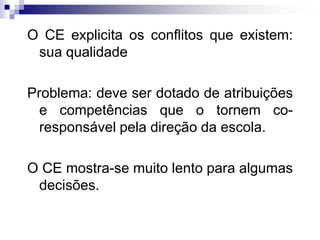 O CE explicita os conflitos que existem:
sua qualidade
Problema: deve ser dotado de atribuições
e competências que o tornem coresponsável pela direção da escola.

O CE mostra-se muito lento para algumas
decisões.

 