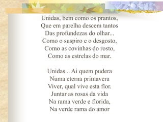 Unidas, bem como os prantos,
Que em parelha descem tantos
Das profundezas do olhar...
Como o suspiro e o desgosto,
Como as covinhas do rosto,
Como as estrelas do mar.
Unidas... Ai quem pudera
Numa eterna primavera
Viver, qual vive esta flor.
Juntar as rosas da vida
Na rama verde e florida,
Na verde rama do amor

 