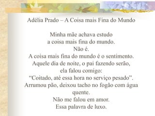 Adélia Prado – A Coisa mais Fina do Mundo
Minha mãe achava estudo
a coisa mais fina do mundo.
Não é.
A coisa mais fina do mundo é o sentimento.
Aquele dia de noite, o pai fazendo serão,
ela falou comigo:
“Coitado, até essa hora no serviço pesado”.
Arrumou pão, deixou tacho no fogão com água
quente.
Não me falou em amor.
Essa palavra de luxo.

 