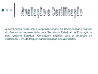 A certificação ficará sob a responsabilidade da Coordenação Estadual do Programa, representada pela Secretaria Estadual de Educação e pela Undime Estadual. Constituem critérios para a obtenção do certificado: 75% de freqüência/participação nas atividades. Avaliação e Certificação 