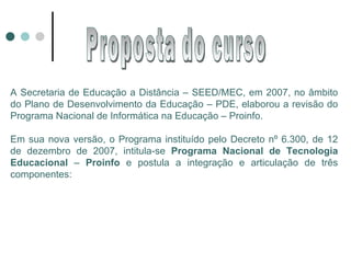 A Secretaria de Educação a Distância – SEED/MEC, em 2007, no âmbito do Plano de Desenvolvimento da Educação – PDE, elaborou a revisão do Programa Nacional de Informática na Educação – Proinfo. Em sua nova versão, o Programa instituído pelo Decreto nº 6.300, de 12 de dezembro de 2007, intitula-se  Programa Nacional de Tecnologia Educacional  –  Proinfo  e postula a integração e articulação de três componentes: Proposta do curso 