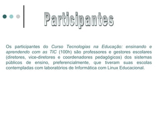 Os participantes do  Curso Tecnologias na Educação: ensinando e aprendendo com as TIC  (100h) são professores e gestores escolares (diretores, vice-diretores e coordenadores pedagógicos) dos sistemas públicos de ensino, preferencialmente, que tiveram suas escolas contempladas com laboratórios de Informática com Linux Educacional. Participantes 