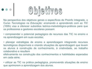Na perspectiva dos objetivos gerais e específicos do Proinfo Integrado, o Curso  Tecnologias na Educação: ensinando e aprendendo com as TIC  (100h) visa a oferecer subsídios teórico-metodológico-práticos para que os professores e gestores escolares possam: •  compreender o potencial pedagógico de recursos das TIC no ensino e na aprendizagem em suas escolas; •  planejar estratégias de ensino e aprendizagem integrando recursos tecnológicos disponíveis e criando situações de aprendizagem que levem os alunos à construção de conhecimento, à criatividade, ao trabalho colaborativo e resultem efetivamente na construção dos conhecimentos e habilidades esperados em cada série; •  utilizar as TIC na prática pedagógica, promovendo situações de ensino que aprimorem a aprendizagem dos alunos. Objetivos 