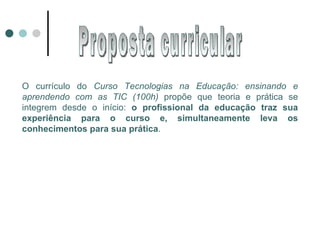 O currículo do  Curso Tecnologias na Educação: ensinando e aprendendo com as TIC (100h)  propõe que teoria e prática se integrem desde o início:  o profissional da educação traz sua experiência para o curso e, simultaneamente leva os conhecimentos para sua prática . Proposta curricular 