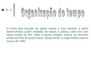 Organização do tempo O Curso terá duração de quatro meses e uma semana, e serão desenvolvidas quatro unidades de estudo e prática, cada uma com carga horária de 24h. Após a quarta unidade, haverá um encontro presencial final de quatro horas. Dessa forma, a carga horária total do curso é de 100h. 