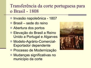 Transferência da corte portuguesa para o Brasil - 1808 Invasão napoleônica - 1807 Brasil – sede do reino  Abertura dos portos Elevação do Brasil a Reino Unido a Portugal e Algarves Modelo-Agrário-Comercial-Exportador dependente Processo de Modernização Mudanças significativas no município da corte 