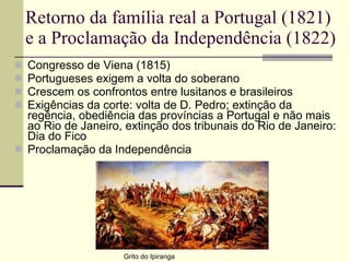 Retorno da família real a Portugal (1821) e a Proclamação da Independência (1822) Congresso de Viena (1815) Portugueses exigem a volta do soberano Crescem os confrontos entre lusitanos e brasileiros Exigências da corte: volta de D. Pedro; extinção da regência, obediência das províncias a Portugal e não mais ao Rio de Janeiro, extinção dos tribunais do Rio de Janeiro: Dia do Fico Proclamação da Independência Grito do Ipiranga 