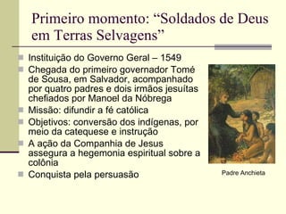Primeiro momento: “Soldados de Deus em Terras Selvagens” Instituição do Governo Geral – 1549 Chegada do primeiro governador Tomé de Sousa, em Salvador, acompanhado por quatro padres e dois irmãos jesuítas chefiados por Manoel da Nóbrega Missão: difundir a fé católica Objetivos: conversão dos indígenas, por meio da catequese e instrução A ação da Companhia de Jesus assegura a hegemonia espiritual sobre a colônia Conquista pela persuasão Padre Anchieta 