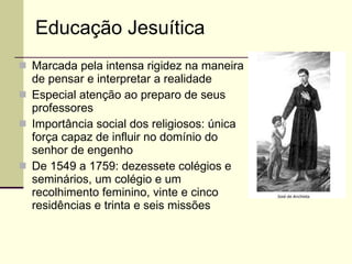 Marcada pela intensa rigidez na maneira de pensar e interpretar a realidade Especial atenção ao preparo de seus professores Importância social dos religiosos: única força capaz de influir no domínio do senhor de engenho De 1549 a 1759: dezessete colégios e seminários, um colégio e um recolhimento feminino, vinte e cinco residências e trinta e seis missões Educação Jesuítica 
