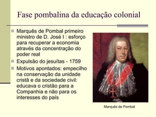 Fase pombalina da educação colonial Marquês de Pombal primeiro ministro de D. José I : esforço para recuperar a economia através da concentração do poder real Expulsão do jesuítas - 1759 Motivos apontados: empecilho na conservação da unidade cristã e da sociedade civil: educava o cristão para a Companhia e não para os interesses do país Marquês de Pombal 