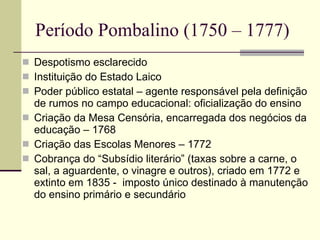 Período Pombalino (1750 – 1777) Despotismo esclarecido Instituição do Estado Laico Poder público estatal – agente responsável pela definição de rumos no campo educacional: oficialização do ensino Criação da Mesa Censória, encarregada dos negócios da educação – 1768 Criação das Escolas Menores – 1772 Cobrança do “Subsídio literário” (taxas sobre a carne, o sal, a aguardente, o vinagre e outros), criado em 1772 e extinto em 1835 -  imposto único destinado à manutenção do ensino primário e secundário 