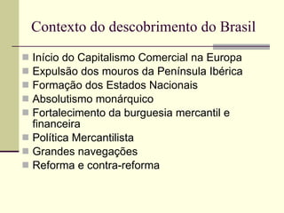 Contexto do descobrimento do Brasil Início do Capitalismo Comercial na Europa Expulsão dos mouros da Península Ibérica Formação dos Estados Nacionais Absolutismo monárquico Fortalecimento da burguesia mercantil e financeira Política Mercantilista Grandes navegações Reforma e contra-reforma 