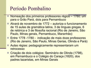 Período Pombalino Nomeação dos primeiros professores régios – 1760: um para o Grão Pará, dois para Pernambuco Alvará de novembro de 1772 – autoriza o funcionamento de 15 aulas de gramática latina, 3 de línguas gregas, 6 de retórica e 3 de filosofia racional (Rio de Janeiro, São Paulo, Minas gerais, Pernambuco, Maranhão) Entre 1778 -1780 -  indicação de mais doze professores (Rio de Janeiro, São Paulo, Minas Gerias, Olinda e Pará) Aulas régias: pedagogicamente representaram um retrocesso Criação de dois colégios: Seminário de Olinda (1798), em Pernambuco e o Colégio do Caraça (1820), dos padres lazaristas, em Minas Gerais 