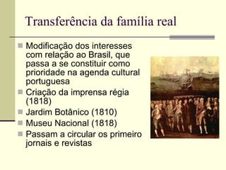 Transferência da família real Modificação dos interesses com relação ao Brasil, que passa a se constituir como prioridade na agenda cultural portuguesa Criação da imprensa régia (1818) Jardim Botânico (1810) Museu Nacional (1818) Passam a circular os primeiro jornais e revistas  