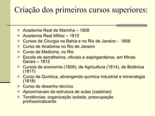 Criação dos primeiros cursos superiores: Academia Real de Marinha – 1808 Academia Real Militar – 1810 Cursos de Cirurgia na Bahia e no Rio de Janeiro -  1808 Curso de Anatomia no Rio de Janeiro Curso de Medicina, no Rio Escola de serralheiros, oficiais e espingardeiros, em Minas Gerais – 1812 Cursos de economia (1808), de Agricultura (1814), de Botânica (1817) Curso de Química, abrangendo química industrial e mineralogia (1818) Curso de desenho técnico Aproximavam da estrutura de aulas (cadeiras) Tendências: organização isolada, preocupação profissionalizante 