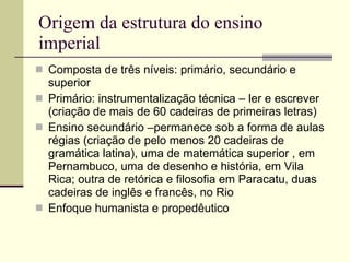 Origem da estrutura do ensino imperial Composta de três níveis: primário, secundário e superior Primário: instrumentalização técnica – ler e escrever (criação de mais de 60 cadeiras de primeiras letras) Ensino secundário –permanece sob a forma de aulas régias (criação de pelo menos 20 cadeiras de gramática latina), uma de matemática superior , em Pernambuco, uma de desenho e história, em Vila Rica; outra de retórica e filosofia em Paracatu, duas cadeiras de inglês e francês, no Rio Enfoque humanista e propedêutico 